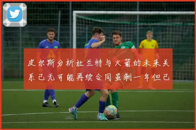 皮尔斯分析杜兰特与火箭的未来关系已无可能再续合同虽剩一年但已破裂