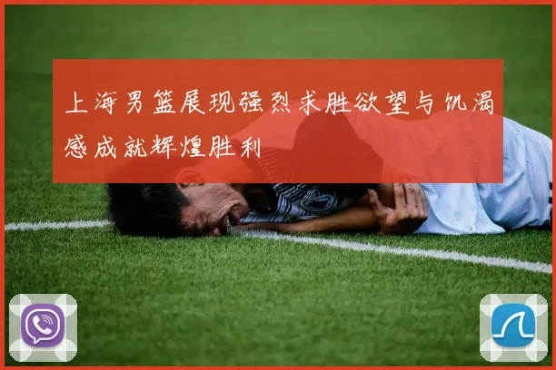 上海男篮展现强烈求胜欲望与饥渴感成就辉煌胜利