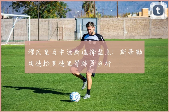 穆氏皇马中场新选择盘点：斯蒂勒埃德松罗德里等球员分析