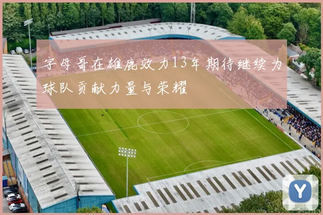 字母哥在雄鹿效力13年期待继续为球队贡献力量与荣耀