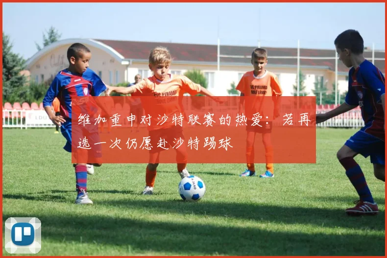 维加重申对沙特联赛的热爱：若再选一次仍愿赴沙特踢球