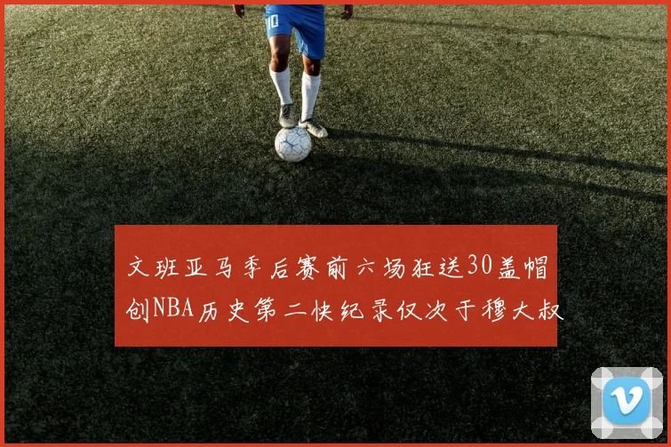 文班亚马季后赛前六场狂送30盖帽创NBA历史第二快纪录仅次于穆大叔的五场表现