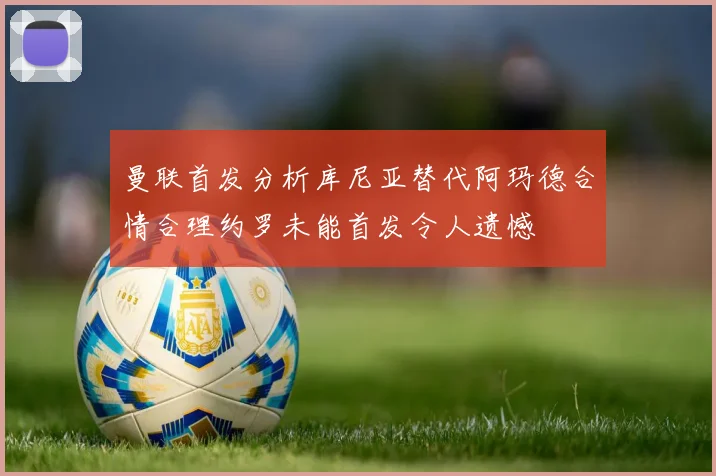 曼联首发分析库尼亚替代阿玛德合情合理约罗未能首发令人遗憾