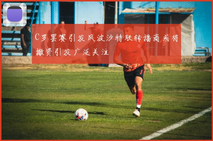 C罗罢赛引发风波沙特联转播商或将撤资引发广泛关注