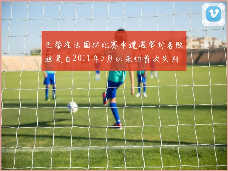 巴黎在法国杯比赛中遭遇零封落败这是自2011年5月以来的首次失利