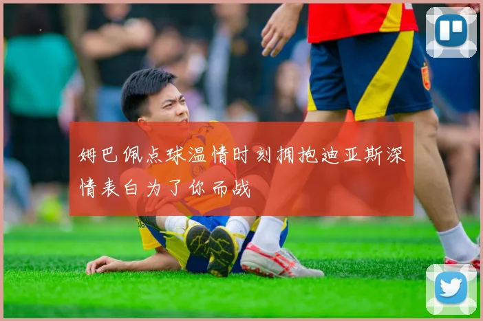 姆巴佩点球温情时刻拥抱迪亚斯深情表白为了你而战