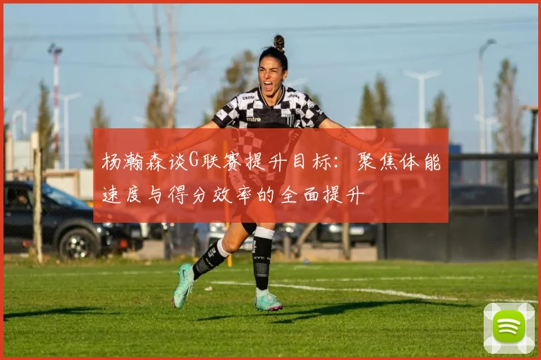 杨瀚森谈G联赛提升目标：聚焦体能速度与得分效率的全面提升