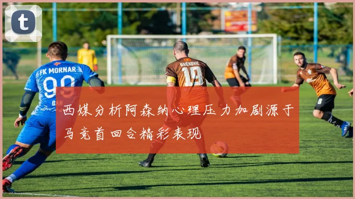 西媒分析阿森纳心理压力加剧源于马竞首回合精彩表现