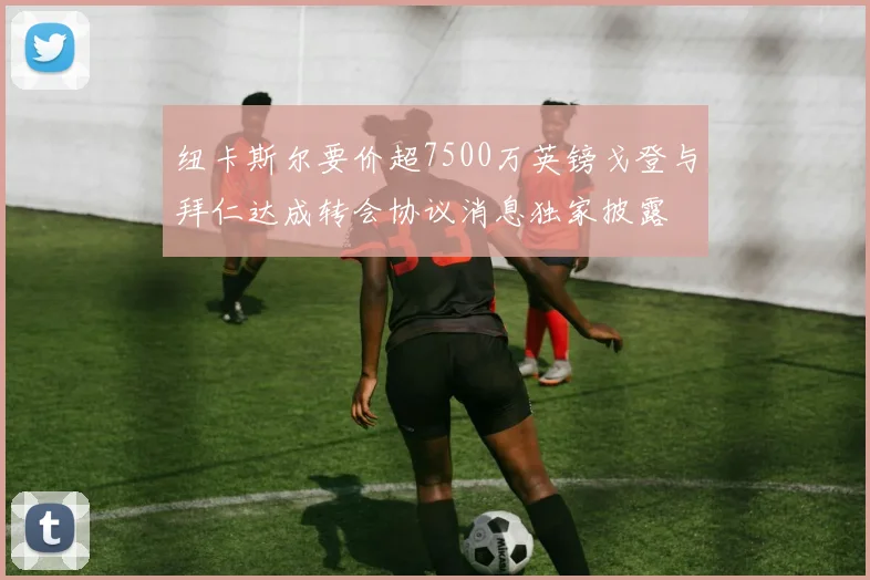 纽卡斯尔要价超7500万英镑戈登与拜仁达成转会协议消息独家披露