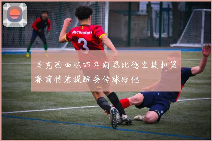 马克西回忆四年前恩比德空接扣篮赛前特意提醒要传球给他